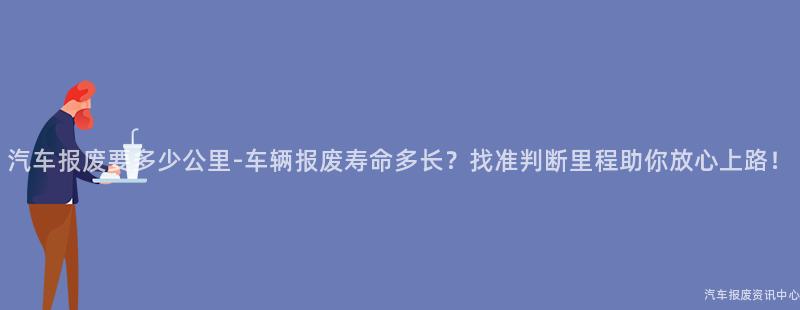 汽车报废要多少公里-车辆报废寿命多长？找准判断里程助你放心上路！