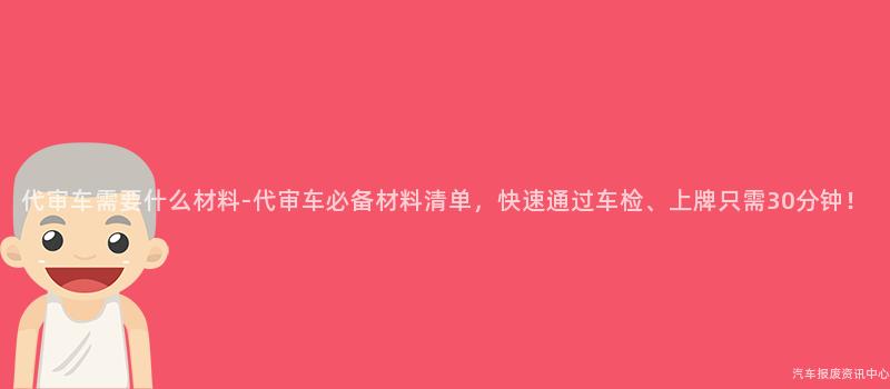代审车需要什么材料-代审车必备材料清单，快速通过车检、上牌只需30分钟！