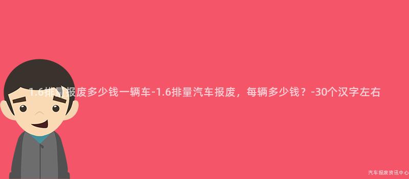 1.6排量报废多少钱一辆车-1.6排量汽车报废，每辆多少钱？-30个汉字左右