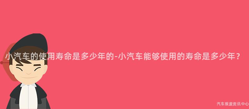 小汽车的使用寿命是多少年的-小汽车能够使用的寿命是多少年？