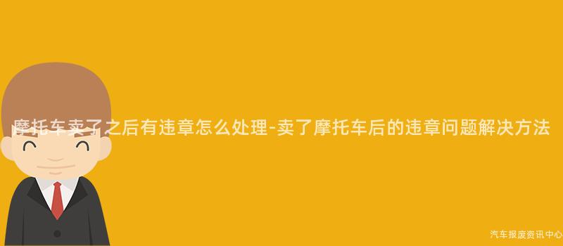 摩托车卖了之后有违章怎么处理-卖了摩托车后的违章问题解决方法