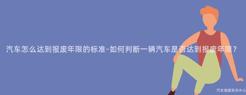 汽车怎么达到报废年限的标准-如何判断一辆汽车是否达到报废年限？