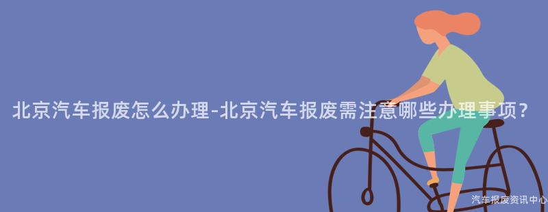 北京汽车报废怎么办理-北京汽车报废需注意哪些办理事项？