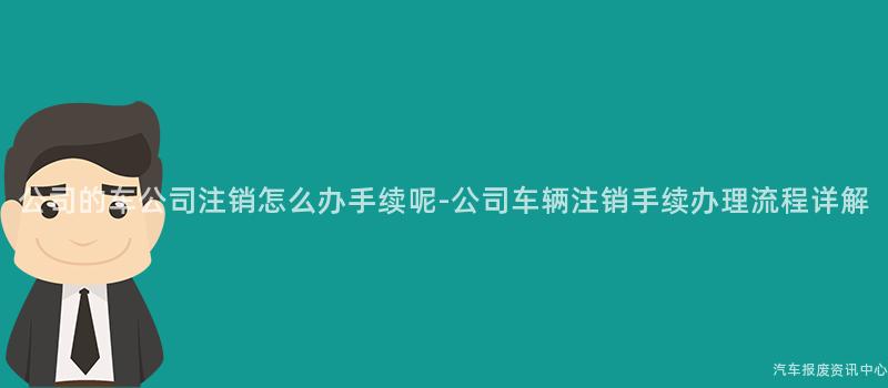 公司的车公司注销怎么办手续呢-公司车辆注销手续办理流程详解