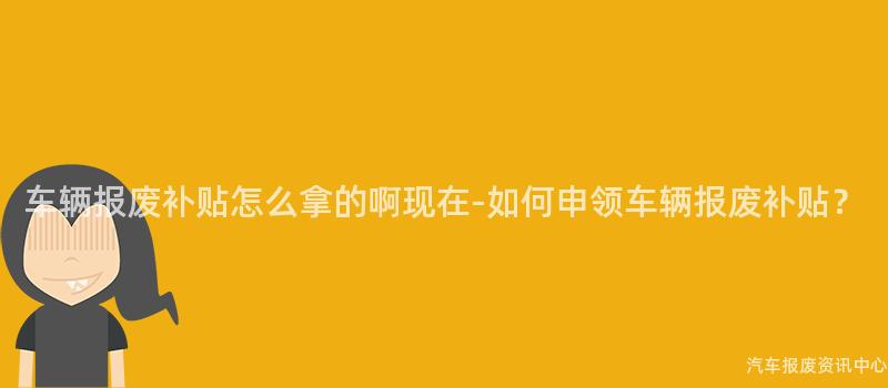 车辆报废补贴怎么拿的啊现在-如何申领车辆报废补贴？