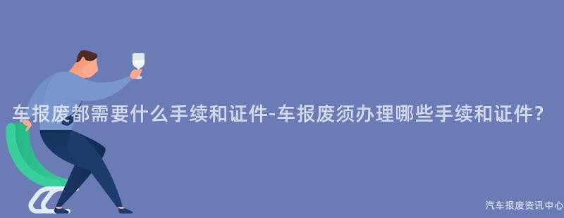 车报废都需要什么手续和证件-车报废须办理哪些手续和证件？