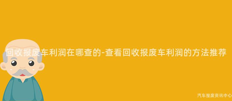 回收报废车利润在哪查的-查看回收报废车利润的方法推荐