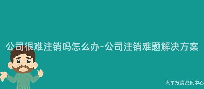 公司很难注销吗怎么办-公司注销难题解决方案