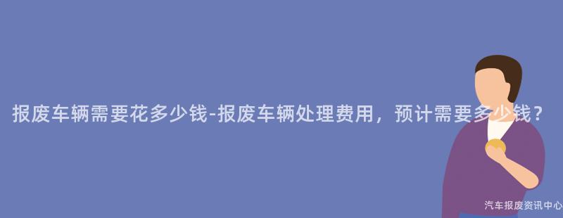 报废车辆需要花多少钱-报废车辆处理费用，预计需要多少钱？
