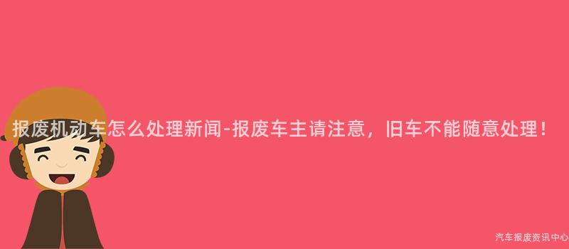 报废机动车怎么处理新闻-报废车主请注意，旧车不能随意处理！