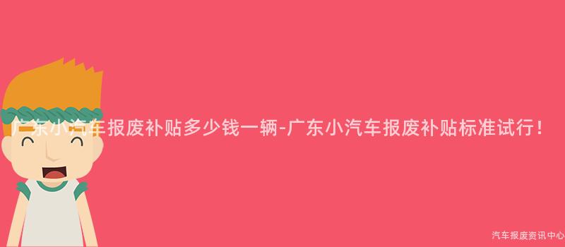 广东小汽车报废补贴多少钱一辆-广东小汽车报废补贴标准试行！