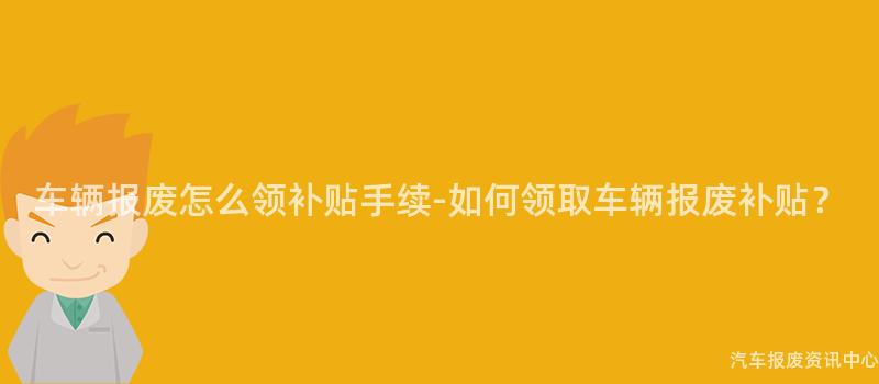 车辆报废怎么领补贴手续-如何领取车辆报废补贴？