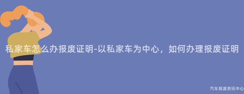 私家车怎么办报废证明-以私家车为中心,如何办理报废证明