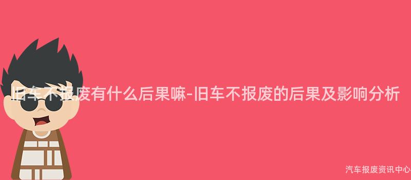 旧车不报废有什么后果嘛-旧车不报废的后果及影响分析