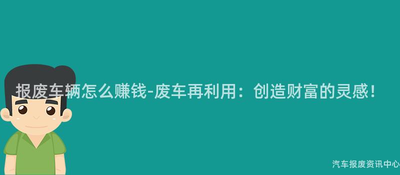 报废车辆怎么赚钱-废车再利用：创造财富的灵感！