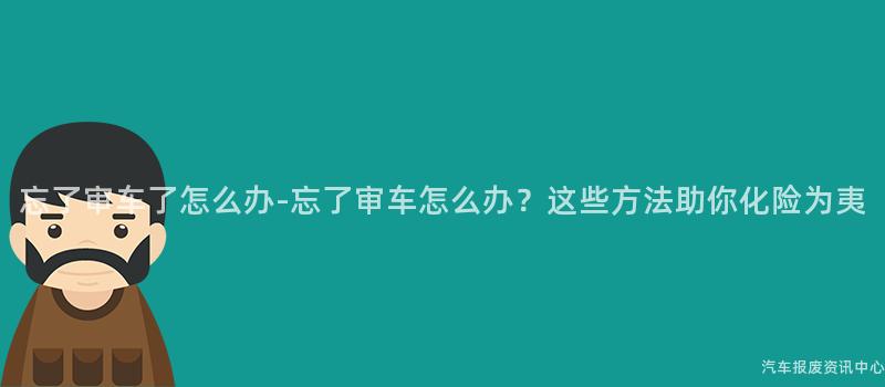 忘了审车了怎么办-忘了审车怎么办？这些方法助你化险为夷