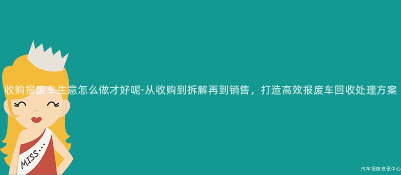 收购报废车生意怎么做才好呢-从收购到拆解再到销售，打造高效报废车回收处理方案