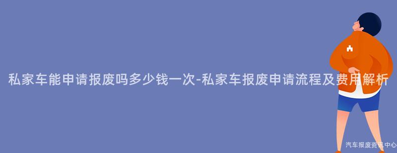 私家车能申请报废吗多少钱一次-私家车报废申请流程及费用解析