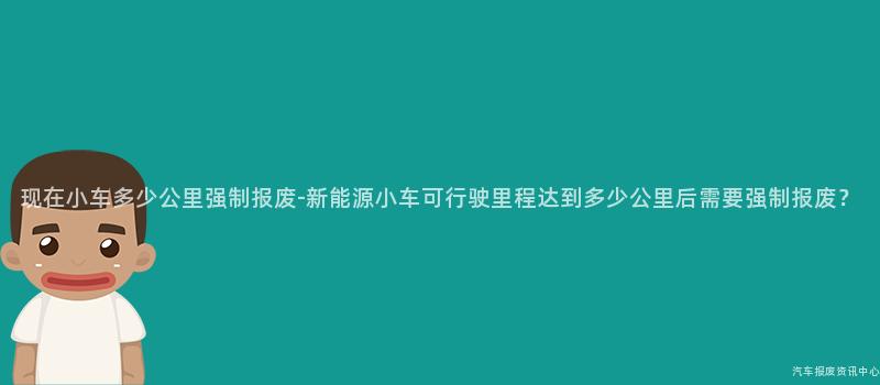 现在小车多少公里强制报废-新能源小车可行驶里程达到多少公里后需要强制报废？