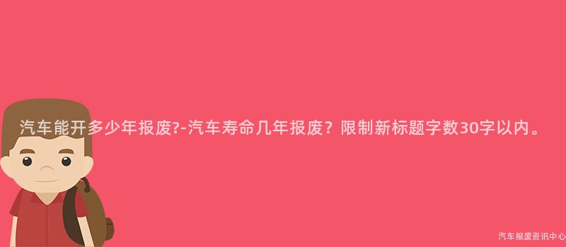 汽车能开多少年报废?-汽车寿命几年报废？限制新标题字数30字以内。