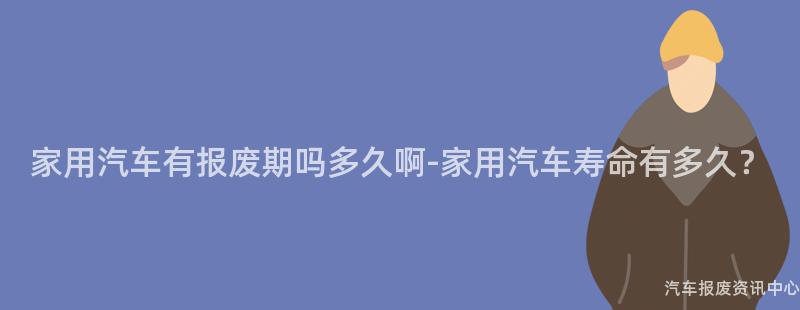 家用汽车有报废期吗多久啊-家用汽车寿命有多久？