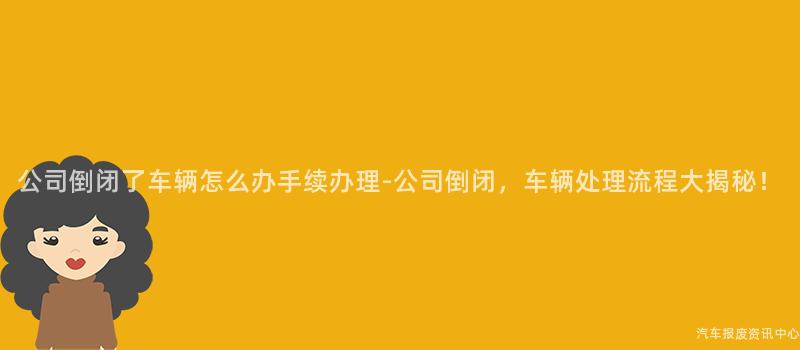 公司倒闭了车辆怎么办手续办理-公司倒闭，车辆处理流程大揭秘！