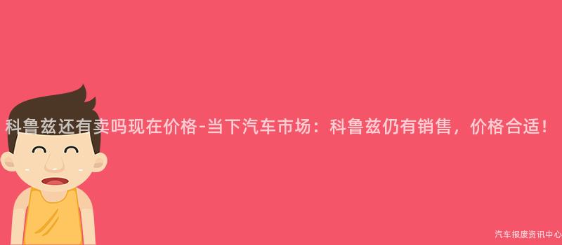 科鲁兹还有卖吗现在价格-当下汽车市场：科鲁兹仍有销售，价格合适！