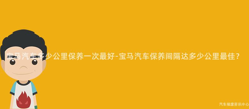 宝马汽车多少公里保养一次最好-宝马汽车保养间隔达多少公里最佳？