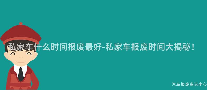 私家车什么时间报废最好-私家车报废时间大揭秘！