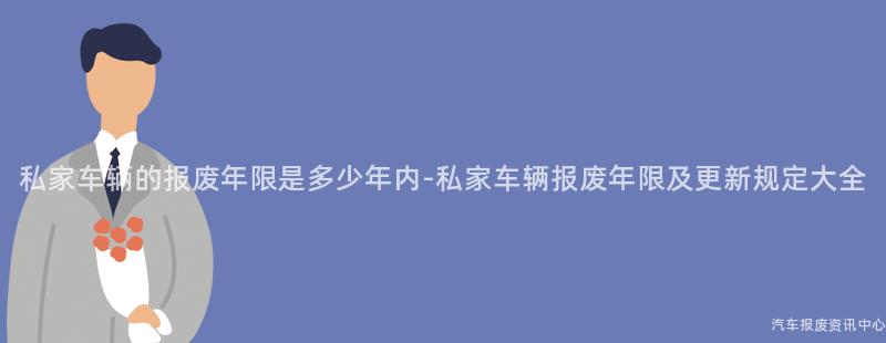 私家车辆的报废年限是多少年内-私家车辆报废年限及更新规定大全