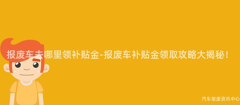 报废车去哪里领补贴金-报废车补贴金领取攻略大揭秘！