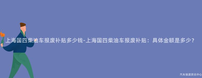 上海国四柴油车报废补贴多少钱-上海国四柴油车报废补贴：具体金额是多少？