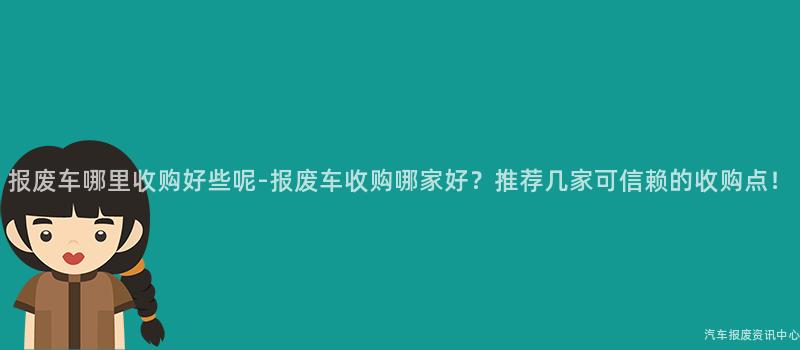 报废车哪里收购好些呢-报废车收购哪家好？推荐几家可信赖的收购点！