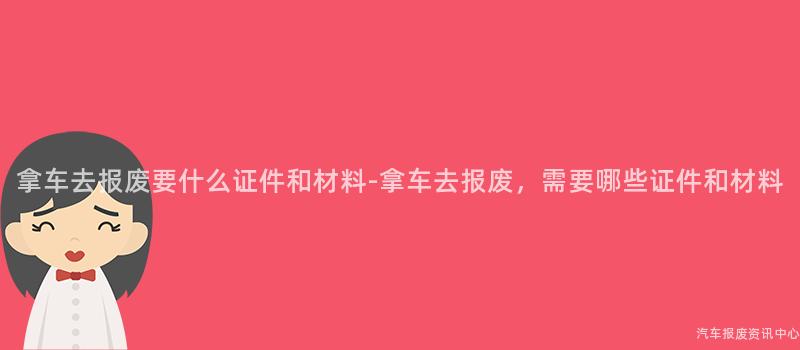 拿车去报废要什么证件和材料-拿车去报废，需要哪些证件和材料