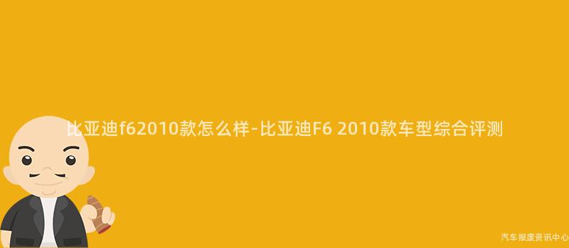 比亚迪f62010款怎么样-比亚迪F6 2010款车型综合评测