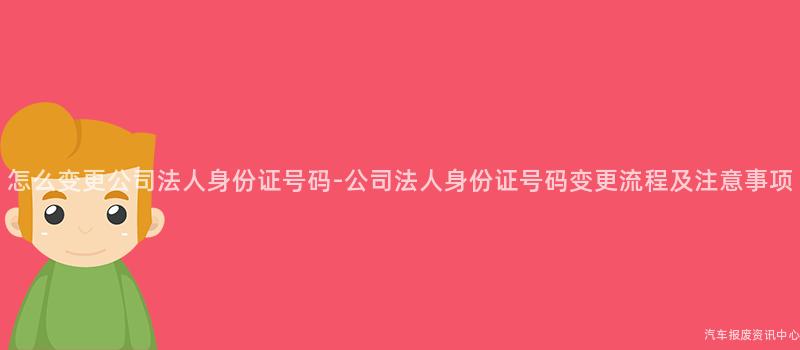 怎么变更公司法人身份证号码-公司法人身份证号码变更流程及注意事项