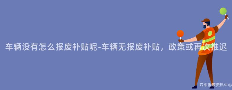 车辆没有怎么报废补贴呢-车辆无报废补贴，政策或再次推迟