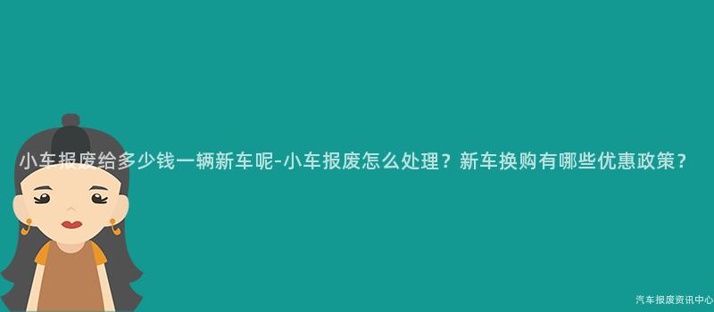 小车报废给多少钱一辆新车呢-小车报废怎么处理？新车换购有哪些优惠政策？