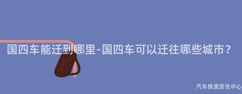国四车能迁到哪里-国四车可以迁往哪些城市？