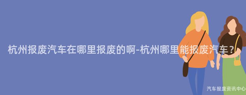 杭州报废汽车在哪里报废的啊-杭州哪里能报废汽车？