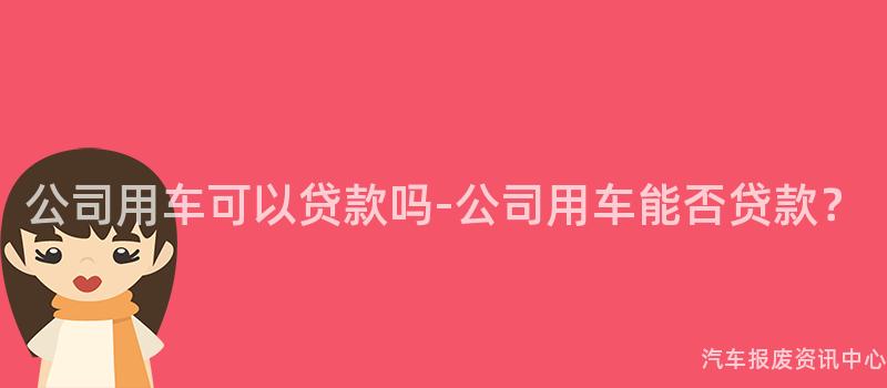 公司用车可以贷款吗-公司用车能否贷款？