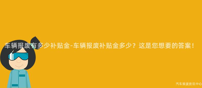 车辆报废有多少补贴金-车辆报废补贴金多少？这是您想要的答案！