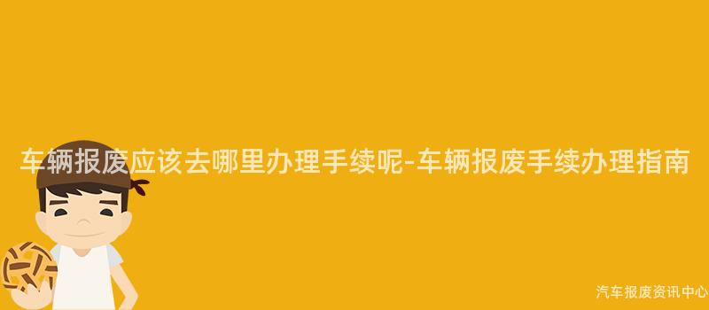 车辆报废应该去哪里办理手续呢-车辆报废手续办理指南