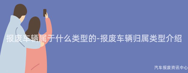 报废车辆属于什么类型的-报废车辆归属类型介绍