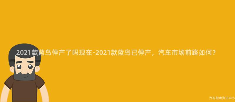 2021款蓝鸟停产了吗现在-2021款蓝鸟已停产，汽车市场前路如何？