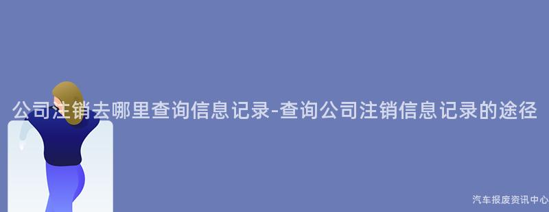 公司注销去哪里查询信息记录-查询公司注销信息记录的途径