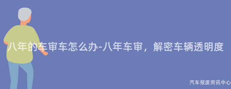 八年的车审车怎么办-八年车审，解密车辆透明度