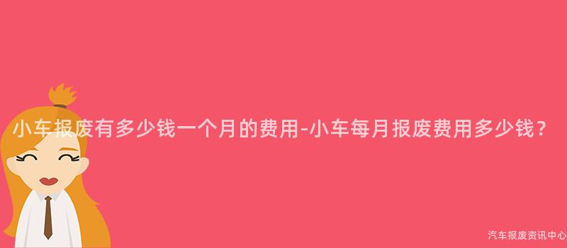 小车报废有多少钱一个月的费用-小车每月报废费用多少钱？