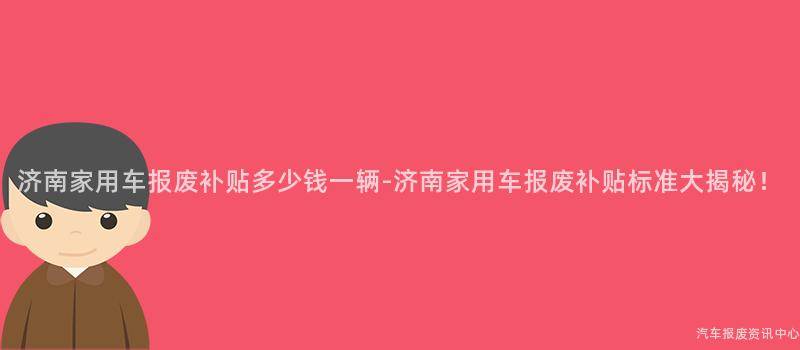 济南家用车报废补贴多少钱一辆-济南家用车报废补贴标准大揭秘！