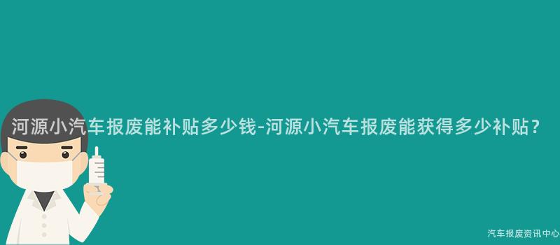 河源小汽车报废能补贴多少钱-河源小汽车报废能获得多少补贴？